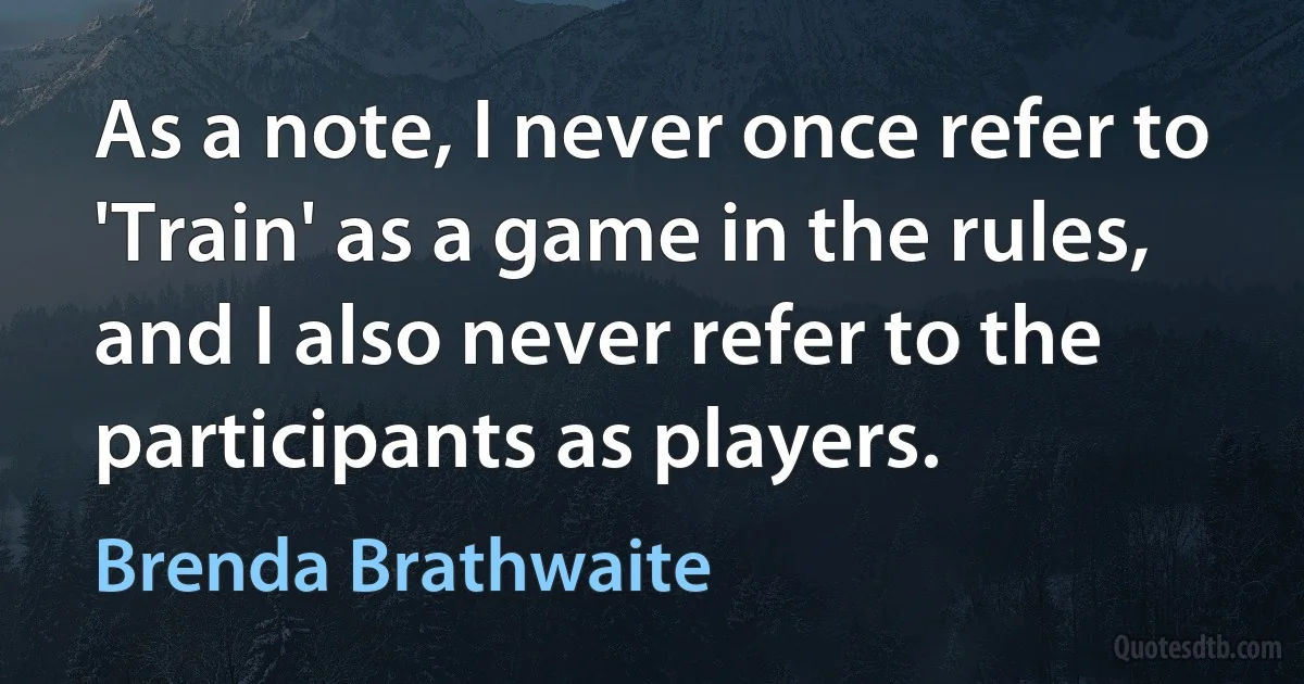 As a note, I never once refer to 'Train' as a game in the rules, and I also never refer to the participants as players. (Brenda Brathwaite)