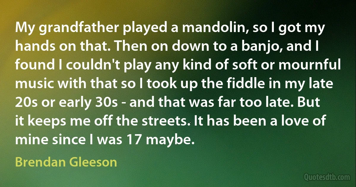 My grandfather played a mandolin, so I got my hands on that. Then on down to a banjo, and I found I couldn't play any kind of soft or mournful music with that so I took up the fiddle in my late 20s or early 30s - and that was far too late. But it keeps me off the streets. It has been a love of mine since I was 17 maybe. (Brendan Gleeson)