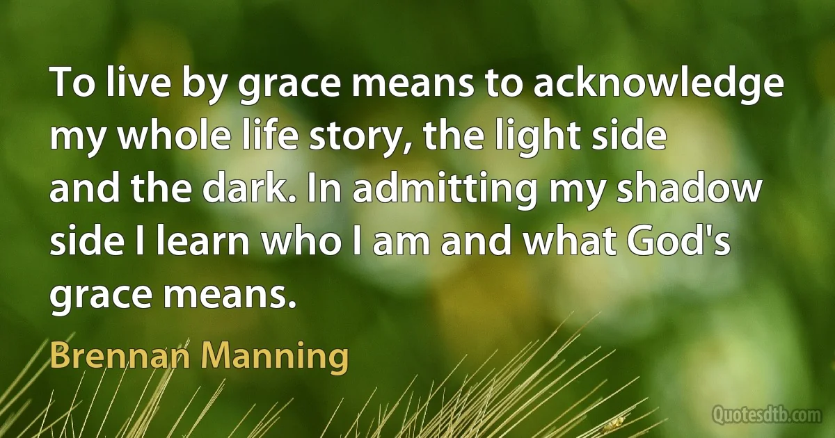 To live by grace means to acknowledge my whole life story, the light side and the dark. In admitting my shadow side I learn who I am and what God's grace means. (Brennan Manning)