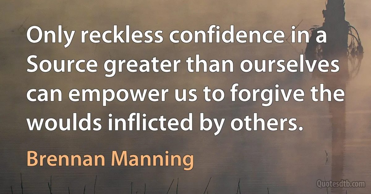 Only reckless confidence in a Source greater than ourselves can empower us to forgive the woulds inflicted by others. (Brennan Manning)