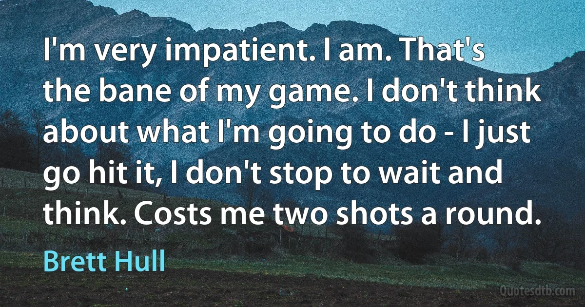 I'm very impatient. I am. That's the bane of my game. I don't think about what I'm going to do - I just go hit it, I don't stop to wait and think. Costs me two shots a round. (Brett Hull)