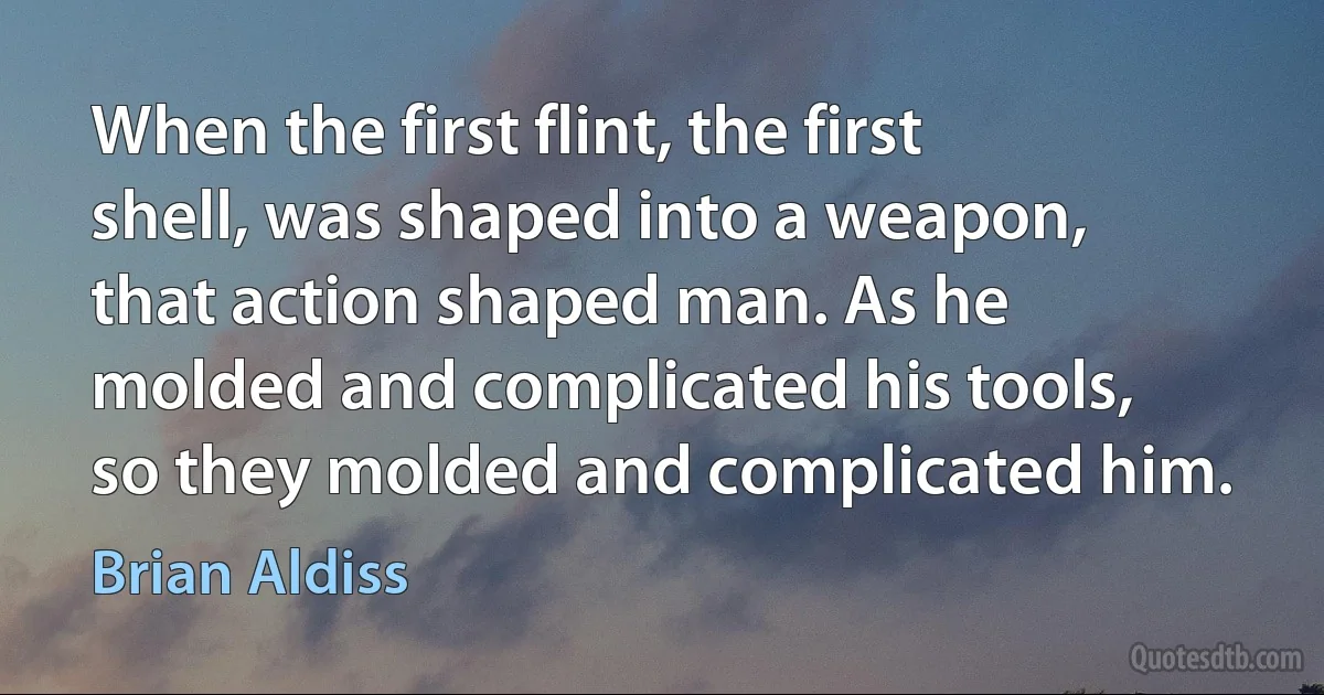 When the first flint, the first shell, was shaped into a weapon, that action shaped man. As he molded and complicated his tools, so they molded and complicated him. (Brian Aldiss)