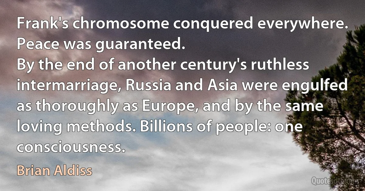 Frank's chromosome conquered everywhere. Peace was guaranteed.
By the end of another century's ruthless intermarriage, Russia and Asia were engulfed as thoroughly as Europe, and by the same loving methods. Billions of people: one consciousness. (Brian Aldiss)