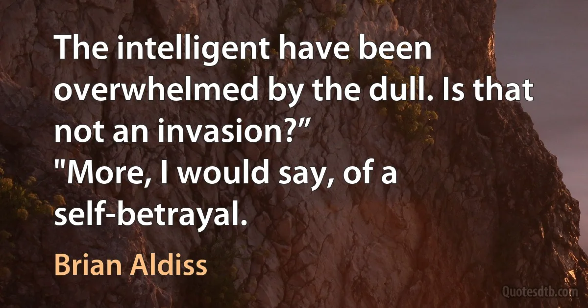 The intelligent have been overwhelmed by the dull. Is that not an invasion?”
"More, I would say, of a self-betrayal. (Brian Aldiss)