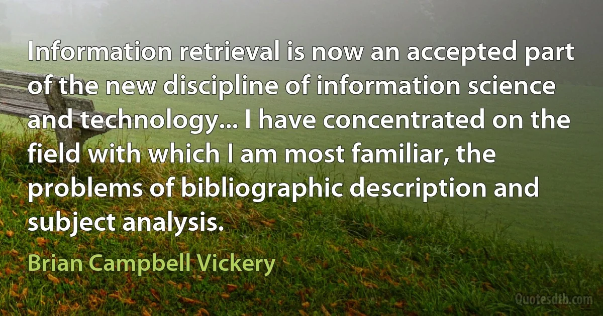 Information retrieval is now an accepted part of the new discipline of information science and technology... I have concentrated on the field with which I am most familiar, the problems of bibliographic description and subject analysis. (Brian Campbell Vickery)