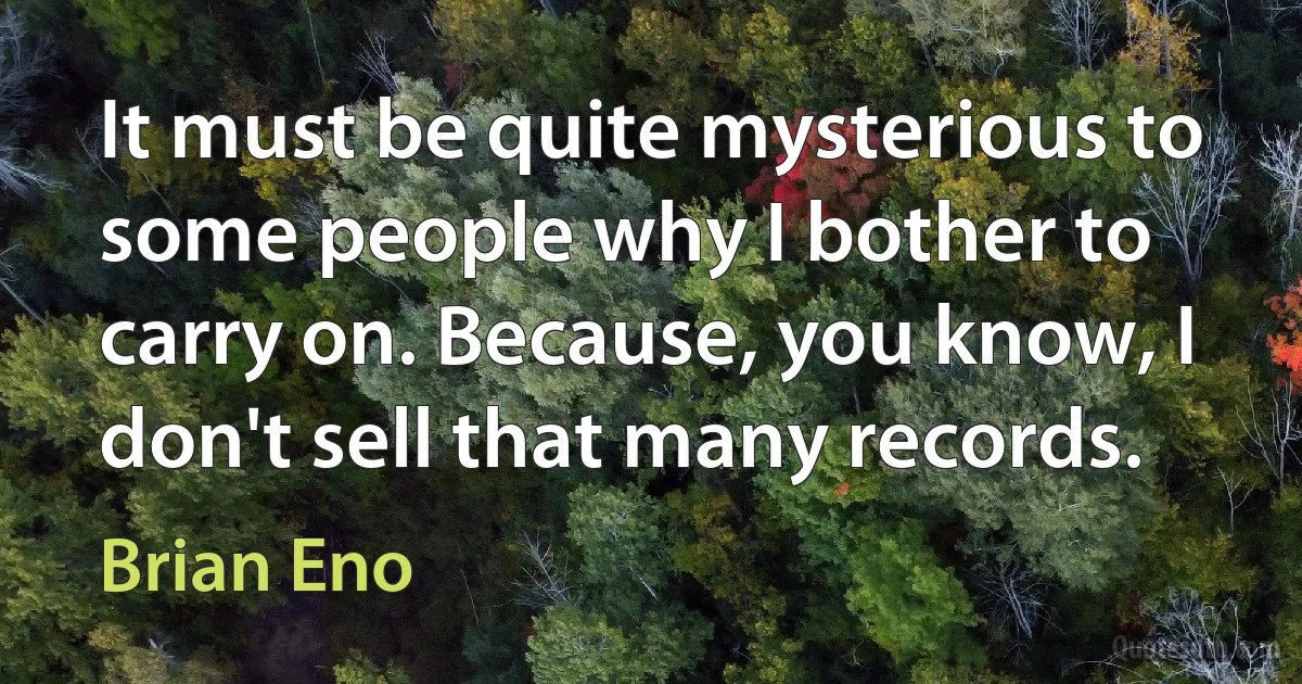 It must be quite mysterious to some people why I bother to carry on. Because, you know, I don't sell that many records. (Brian Eno)