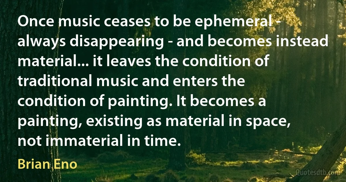 Once music ceases to be ephemeral - always disappearing - and becomes instead material... it leaves the condition of traditional music and enters the condition of painting. It becomes a painting, existing as material in space, not immaterial in time. (Brian Eno)