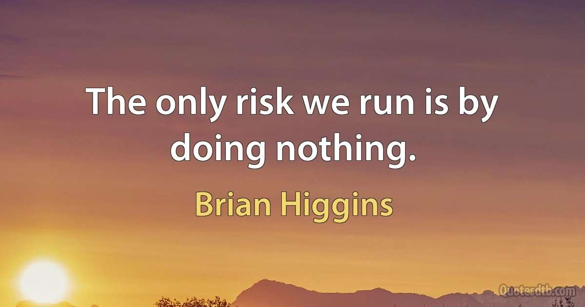 The only risk we run is by doing nothing. (Brian Higgins)