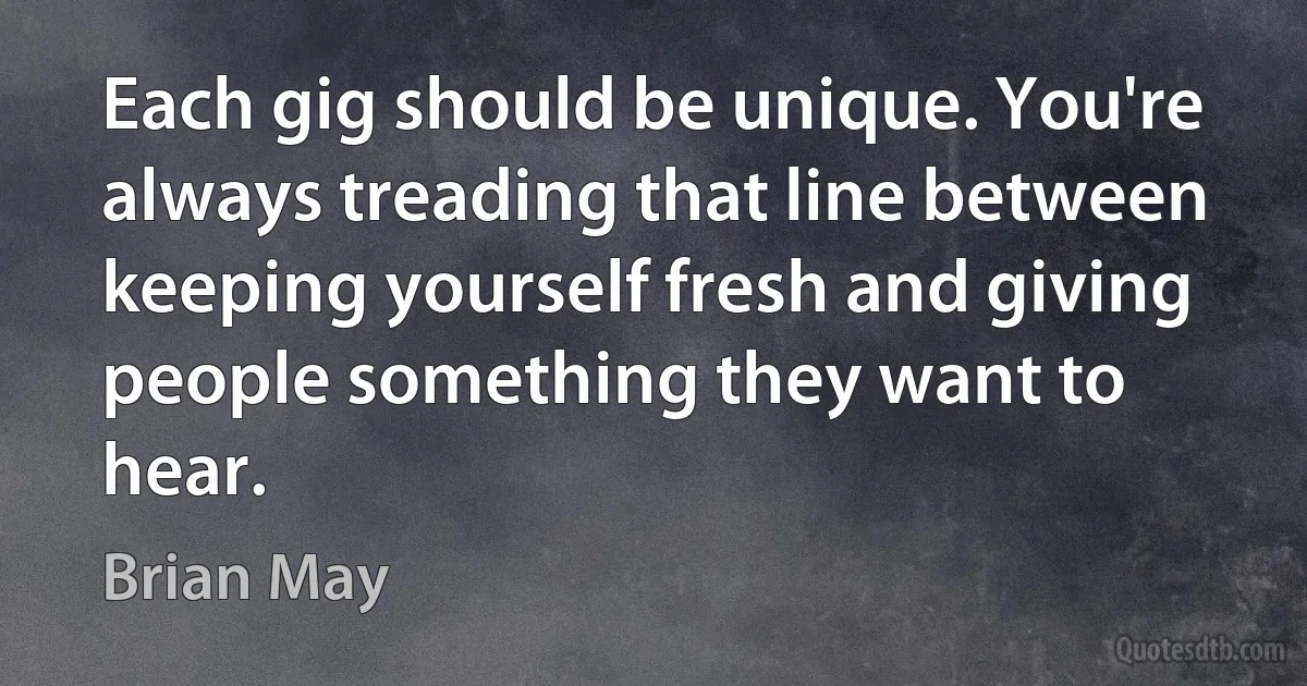 Each gig should be unique. You're always treading that line between keeping yourself fresh and giving people something they want to hear. (Brian May)