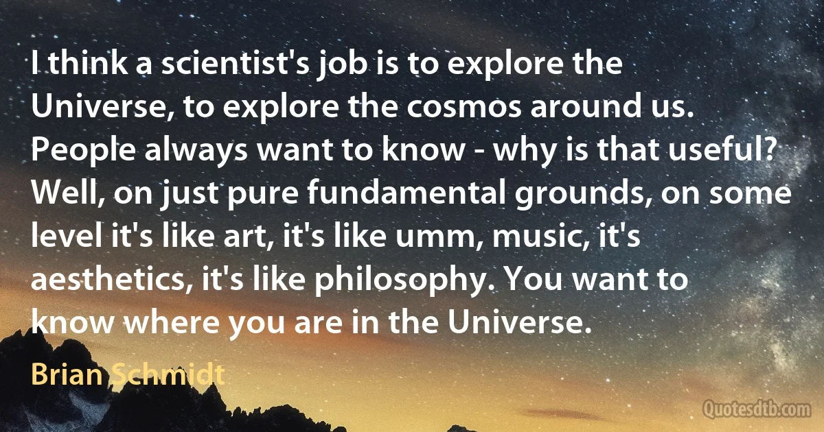 I think a scientist's job is to explore the Universe, to explore the cosmos around us. People always want to know - why is that useful? Well, on just pure fundamental grounds, on some level it's like art, it's like umm, music, it's aesthetics, it's like philosophy. You want to know where you are in the Universe. (Brian Schmidt)