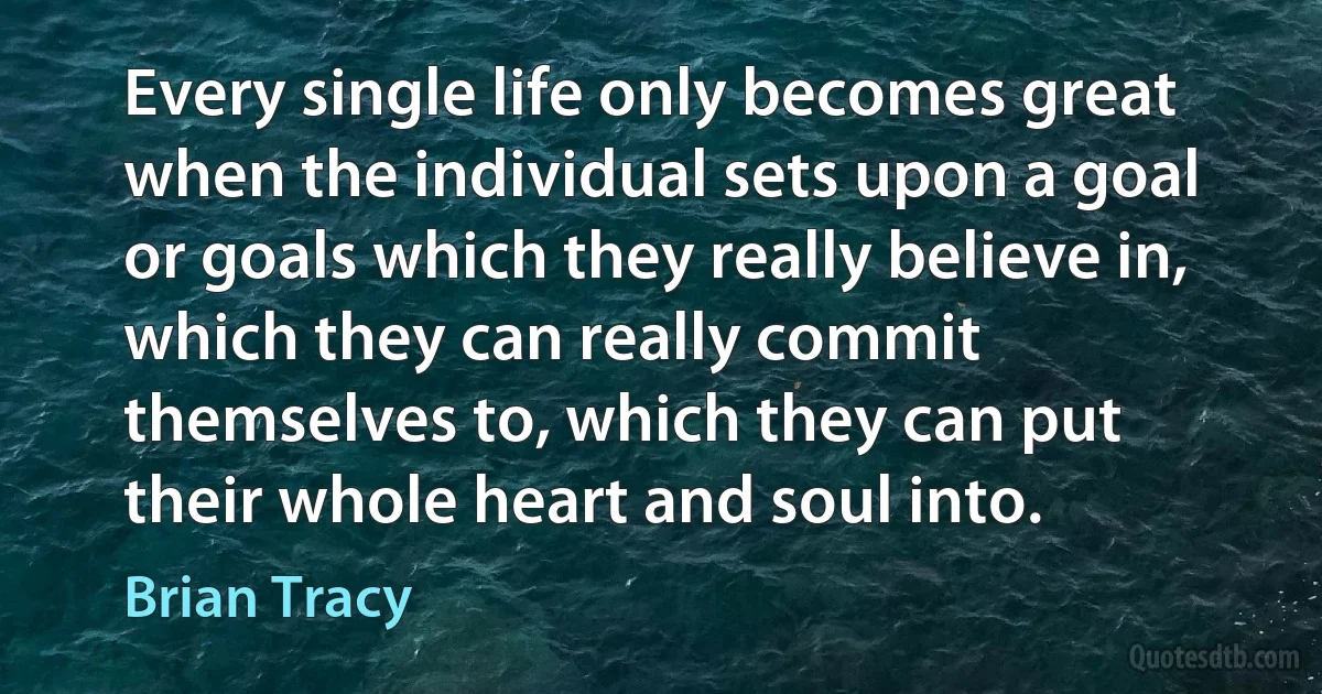 Every single life only becomes great when the individual sets upon a goal or goals which they really believe in, which they can really commit themselves to, which they can put their whole heart and soul into. (Brian Tracy)