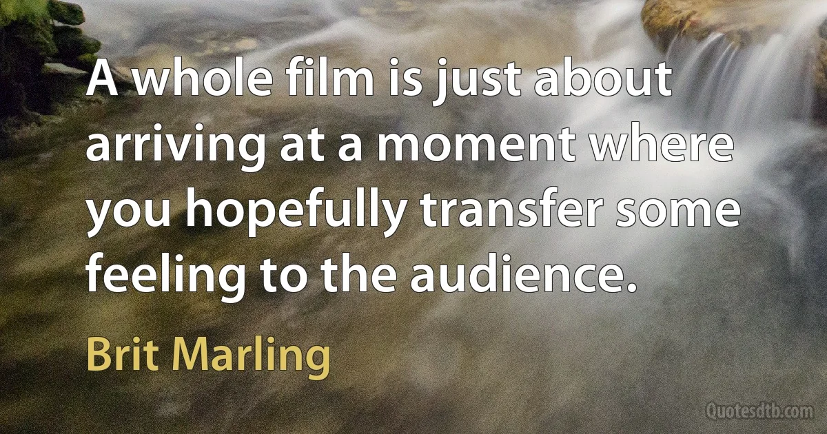 A whole film is just about arriving at a moment where you hopefully transfer some feeling to the audience. (Brit Marling)