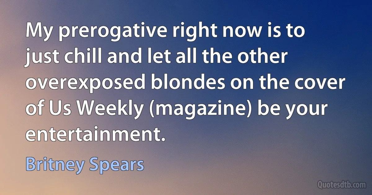 My prerogative right now is to just chill and let all the other overexposed blondes on the cover of Us Weekly (magazine) be your entertainment. (Britney Spears)