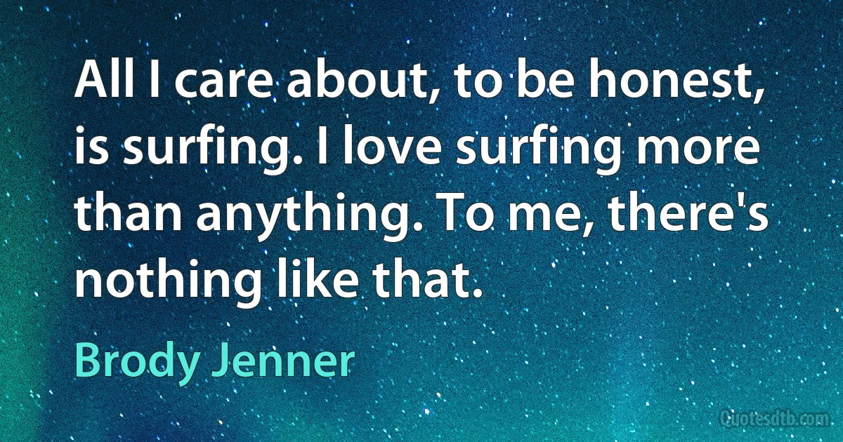 All I care about, to be honest, is surfing. I love surfing more than anything. To me, there's nothing like that. (Brody Jenner)