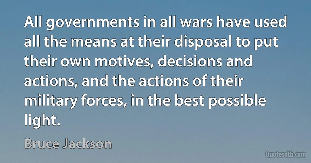 All governments in all wars have used all the means at their disposal to put their own motives, decisions and actions, and the actions of their military forces, in the best possible light. (Bruce Jackson)