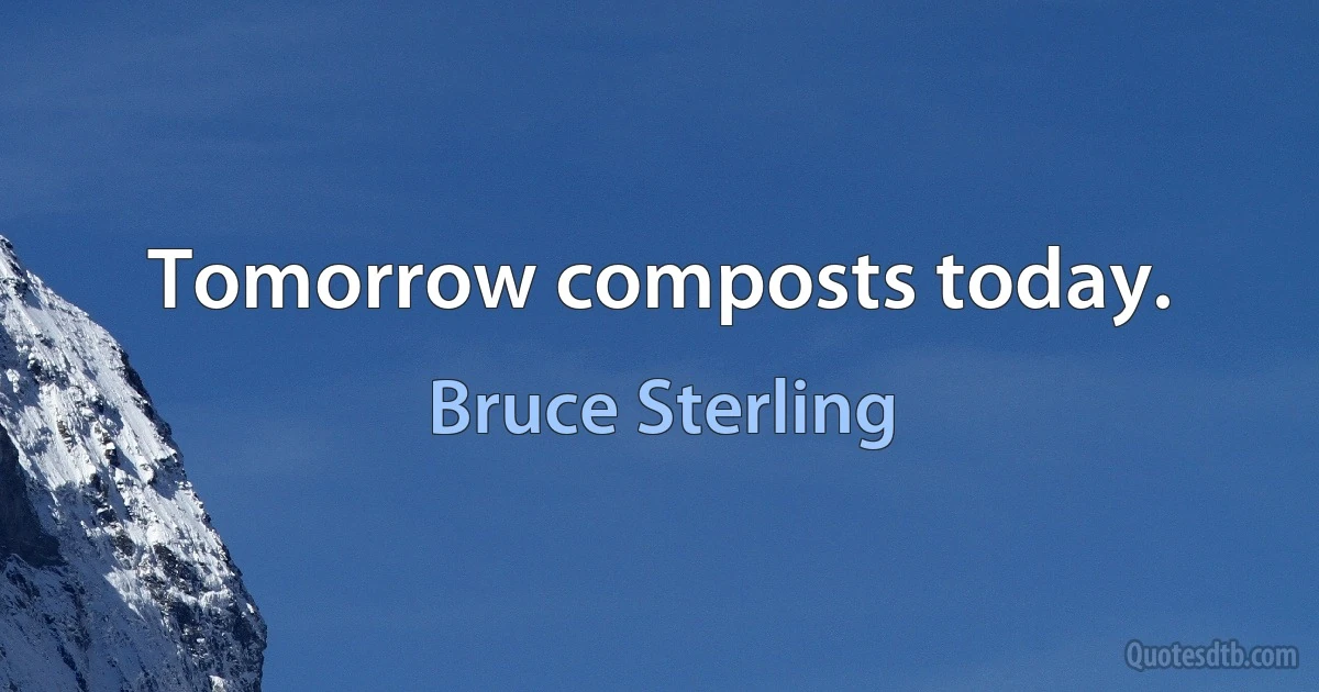 Tomorrow composts today. (Bruce Sterling)