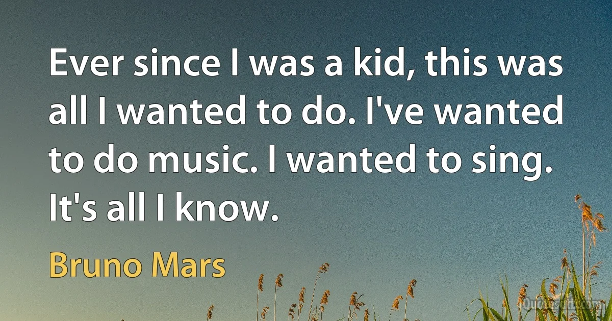 Ever since I was a kid, this was all I wanted to do. I've wanted to do music. I wanted to sing. It's all I know. (Bruno Mars)