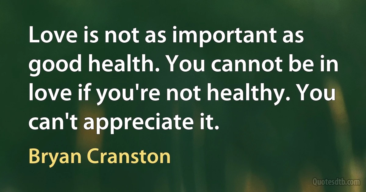 Love is not as important as good health. You cannot be in love if you're not healthy. You can't appreciate it. (Bryan Cranston)