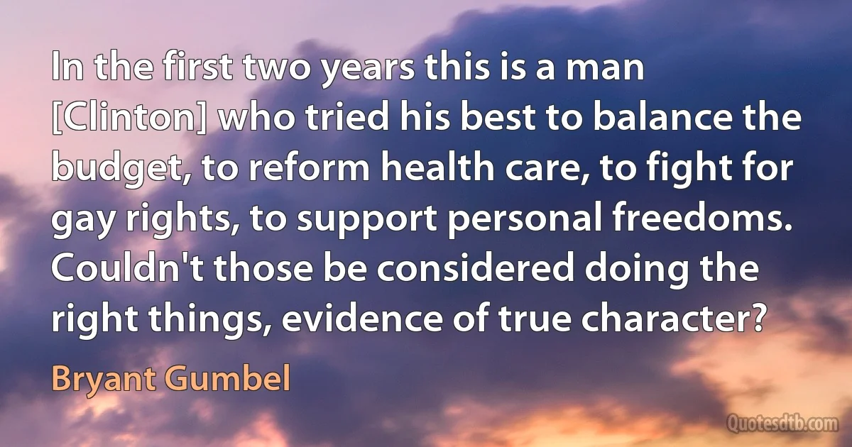 In the first two years this is a man [Clinton] who tried his best to balance the budget, to reform health care, to fight for gay rights, to support personal freedoms. Couldn't those be considered doing the right things, evidence of true character? (Bryant Gumbel)