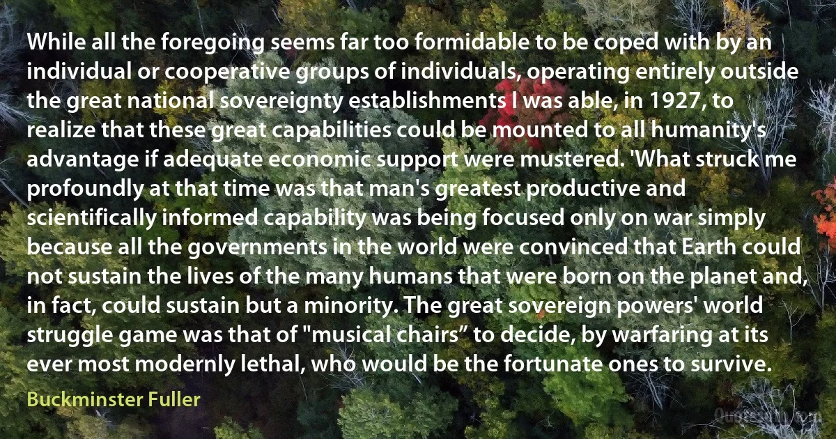 While all the foregoing seems far too formidable to be coped with by an individual or cooperative groups of individuals, operating entirely outside the great national sovereignty establishments I was able, in 1927, to realize that these great capabilities could be mounted to all humanity's advantage if adequate economic support were mustered. 'What struck me profoundly at that time was that man's greatest productive and scientifically informed capability was being focused only on war simply because all the governments in the world were convinced that Earth could not sustain the lives of the many humans that were born on the planet and, in fact, could sustain but a minority. The great sovereign powers' world struggle game was that of "musical chairs” to decide, by warfaring at its ever most modernly lethal, who would be the fortunate ones to survive. (Buckminster Fuller)