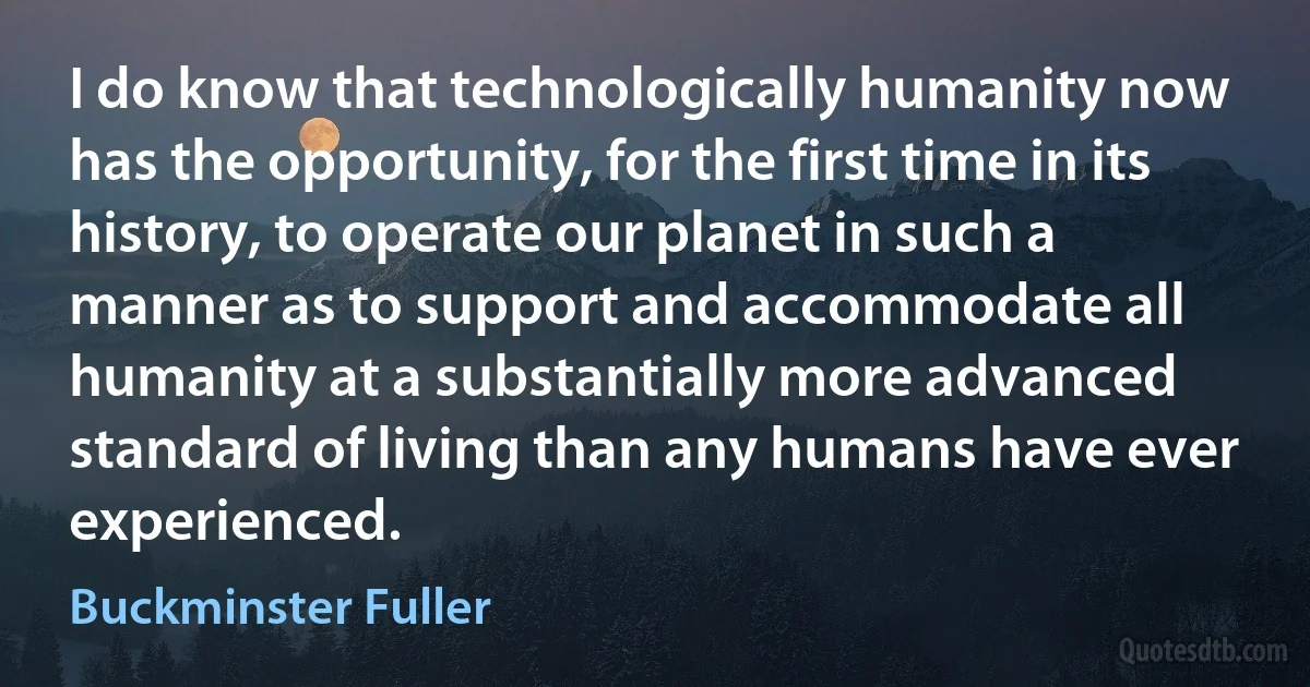 I do know that technologically humanity now has the opportunity, for the first time in its history, to operate our planet in such a manner as to support and accommodate all humanity at a substantially more advanced standard of living than any humans have ever experienced. (Buckminster Fuller)