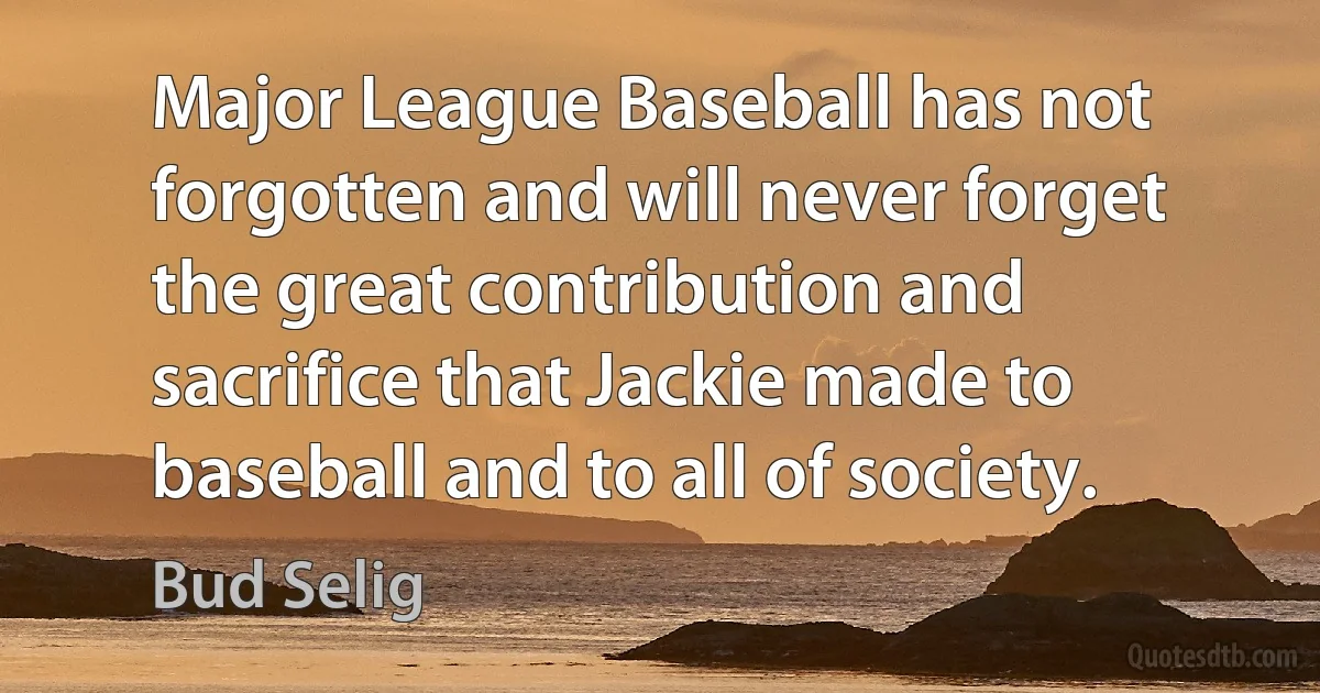 Major League Baseball has not forgotten and will never forget the great contribution and sacrifice that Jackie made to baseball and to all of society. (Bud Selig)