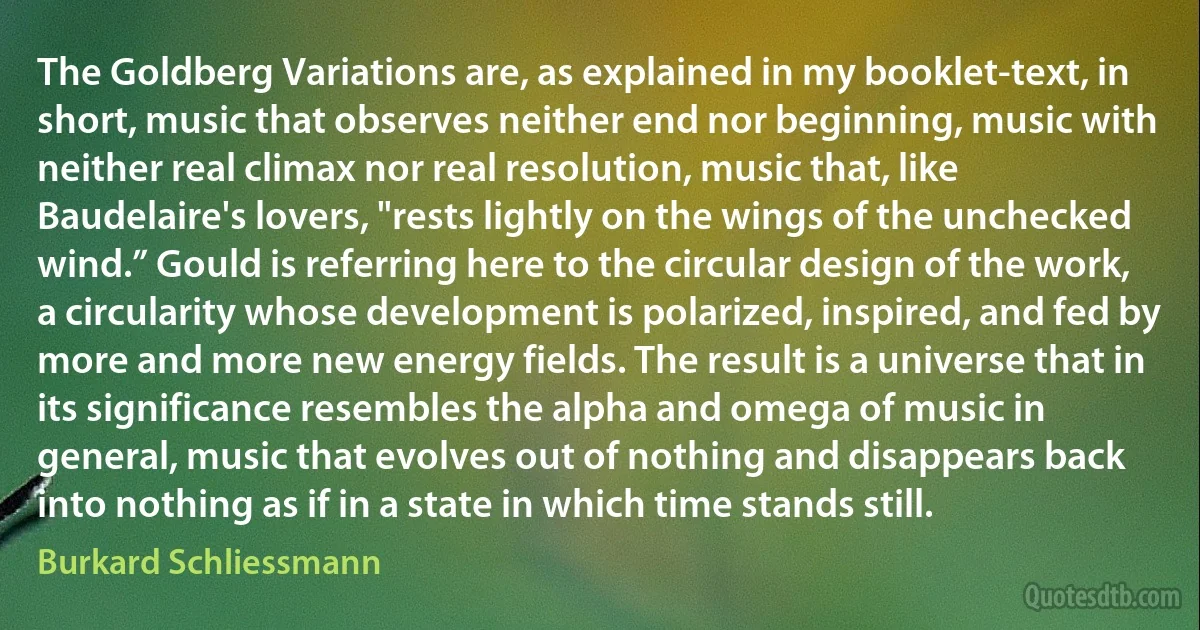 The Goldberg Variations are, as explained in my booklet-text, in short, music that observes neither end nor beginning, music with neither real climax nor real resolution, music that, like Baudelaire's lovers, "rests lightly on the wings of the unchecked wind.” Gould is referring here to the circular design of the work, a circularity whose development is polarized, inspired, and fed by more and more new energy fields. The result is a universe that in its significance resembles the alpha and omega of music in general, music that evolves out of nothing and disappears back into nothing as if in a state in which time stands still. (Burkard Schliessmann)