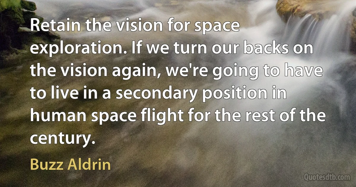 Retain the vision for space exploration. If we turn our backs on the vision again, we're going to have to live in a secondary position in human space flight for the rest of the century. (Buzz Aldrin)