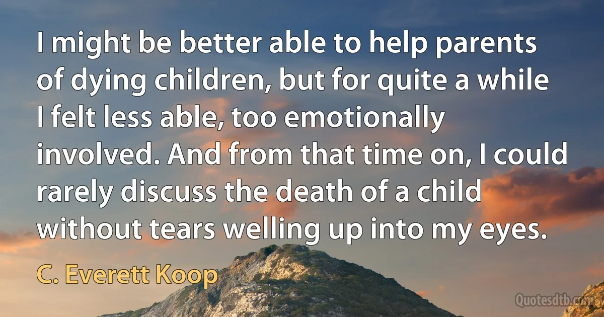 I might be better able to help parents of dying children, but for quite a while I felt less able, too emotionally involved. And from that time on, I could rarely discuss the death of a child without tears welling up into my eyes. (C. Everett Koop)