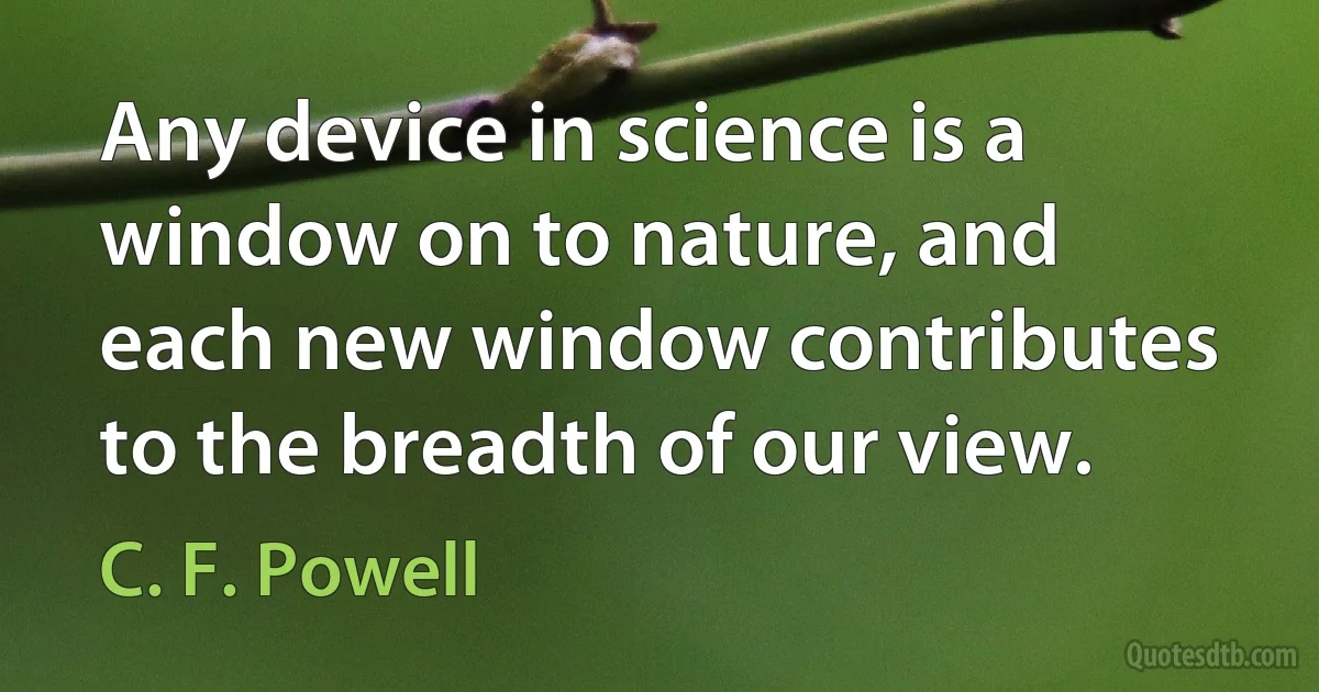 Any device in science is a window on to nature, and each new window contributes to the breadth of our view. (C. F. Powell)