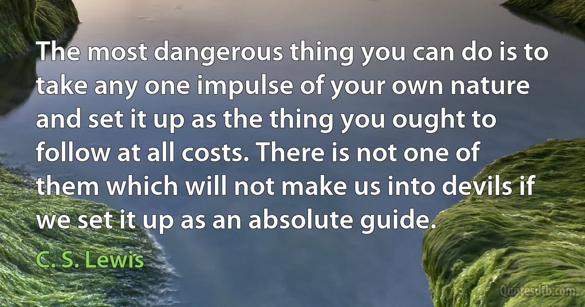 The most dangerous thing you can do is to take any one impulse of your own nature and set it up as the thing you ought to follow at all costs. There is not one of them which will not make us into devils if we set it up as an absolute guide. (C. S. Lewis)