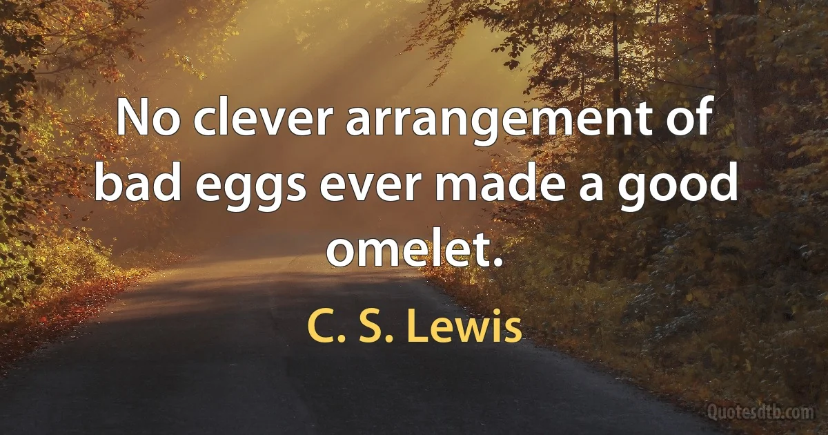 No clever arrangement of bad eggs ever made a good omelet. (C. S. Lewis)