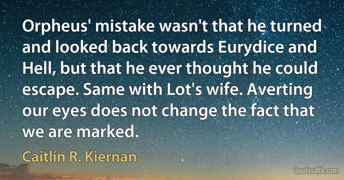 Orpheus' mistake wasn't that he turned and looked back towards Eurydice and Hell, but that he ever thought he could escape. Same with Lot's wife. Averting our eyes does not change the fact that we are marked. (Caitlín R. Kiernan)