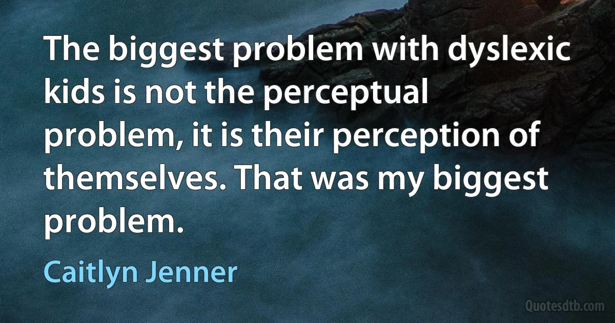 The biggest problem with dyslexic kids is not the perceptual problem, it is their perception of themselves. That was my biggest problem. (Caitlyn Jenner)