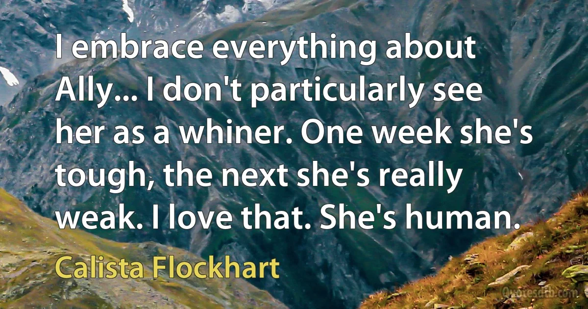 I embrace everything about Ally... I don't particularly see her as a whiner. One week she's tough, the next she's really weak. I love that. She's human. (Calista Flockhart)