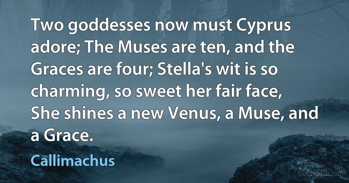 Two goddesses now must Cyprus adore; The Muses are ten, and the Graces are four; Stella's wit is so charming, so sweet her fair face, She shines a new Venus, a Muse, and a Grace. (Callimachus)