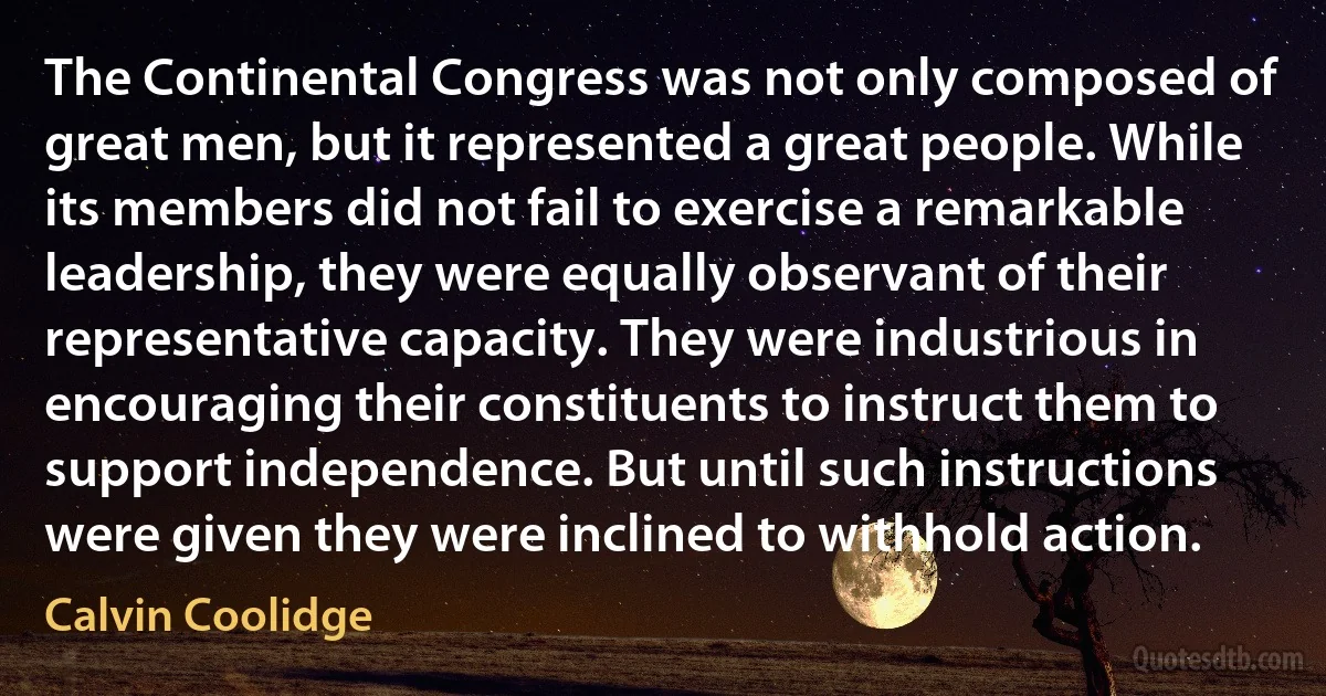 The Continental Congress was not only composed of great men, but it represented a great people. While its members did not fail to exercise a remarkable leadership, they were equally observant of their representative capacity. They were industrious in encouraging their constituents to instruct them to support independence. But until such instructions were given they were inclined to withhold action. (Calvin Coolidge)