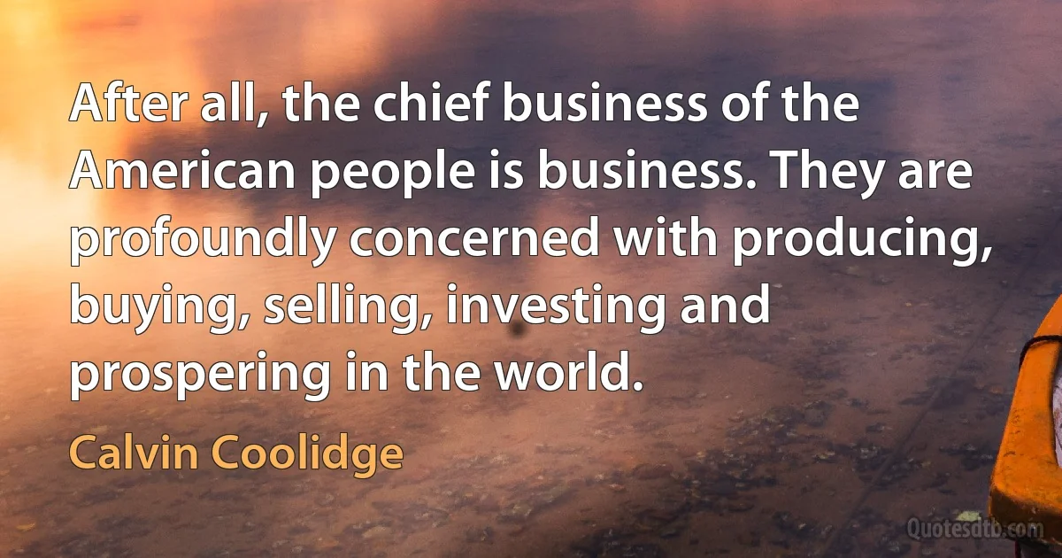 After all, the chief business of the American people is business. They are profoundly concerned with producing, buying, selling, investing and prospering in the world. (Calvin Coolidge)