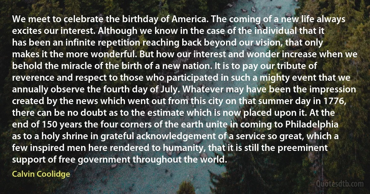 We meet to celebrate the birthday of America. The coming of a new life always excites our interest. Although we know in the case of the individual that it has been an infinite repetition reaching back beyond our vision, that only makes it the more wonderful. But how our interest and wonder increase when we behold the miracle of the birth of a new nation. It is to pay our tribute of reverence and respect to those who participated in such a mighty event that we annually observe the fourth day of July. Whatever may have been the impression created by the news which went out from this city on that summer day in 1776, there can be no doubt as to the estimate which is now placed upon it. At the end of 150 years the four corners of the earth unite in coming to Philadelphia as to a holy shrine in grateful acknowledgement of a service so great, which a few inspired men here rendered to humanity, that it is still the preeminent support of free government throughout the world. (Calvin Coolidge)