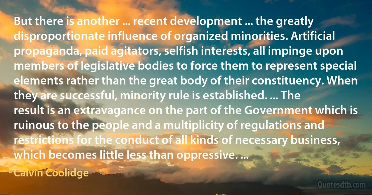 But there is another ... recent development ... the greatly disproportionate influence of organized minorities. Artificial propaganda, paid agitators, selfish interests, all impinge upon members of legislative bodies to force them to represent special elements rather than the great body of their constituency. When they are successful, minority rule is established. ... The result is an extravagance on the part of the Government which is ruinous to the people and a multiplicity of regulations and restrictions for the conduct of all kinds of necessary business, which becomes little less than oppressive. ... (Calvin Coolidge)