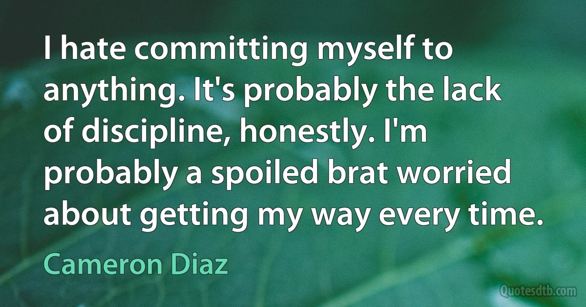 I hate committing myself to anything. It's probably the lack of discipline, honestly. I'm probably a spoiled brat worried about getting my way every time. (Cameron Diaz)