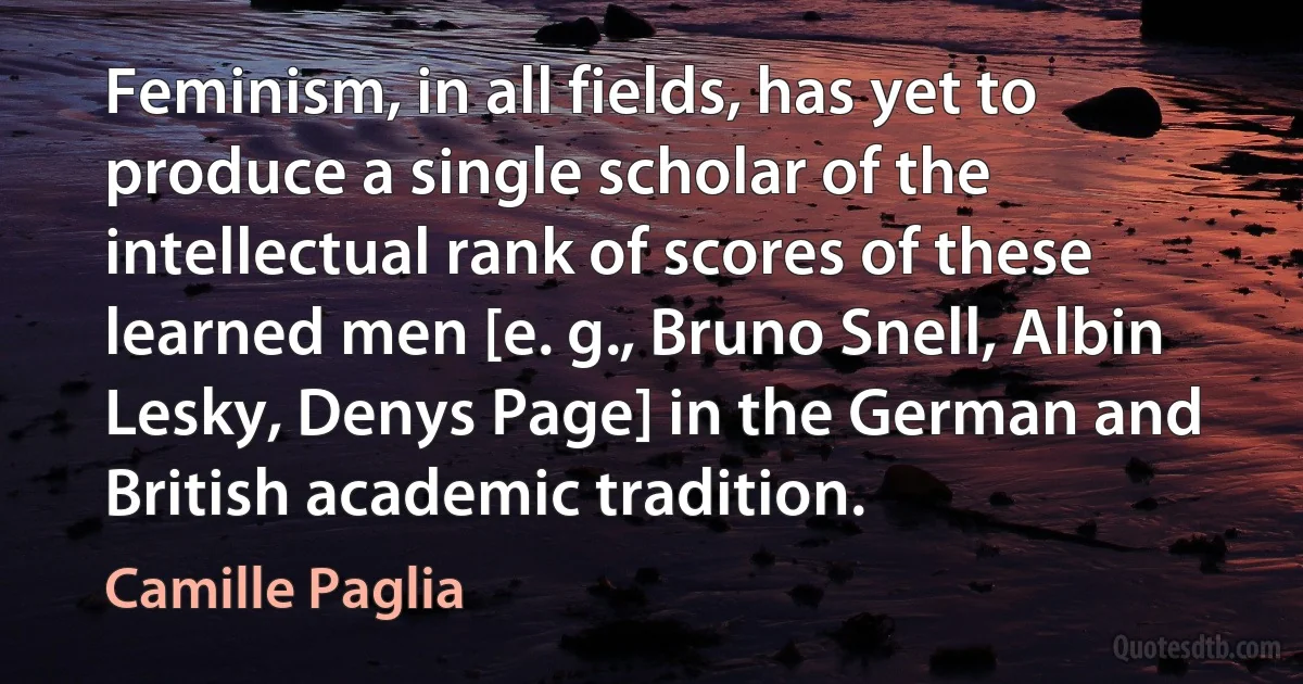 Feminism, in all fields, has yet to produce a single scholar of the intellectual rank of scores of these learned men [e. g., Bruno Snell, Albin Lesky, Denys Page] in the German and British academic tradition. (Camille Paglia)