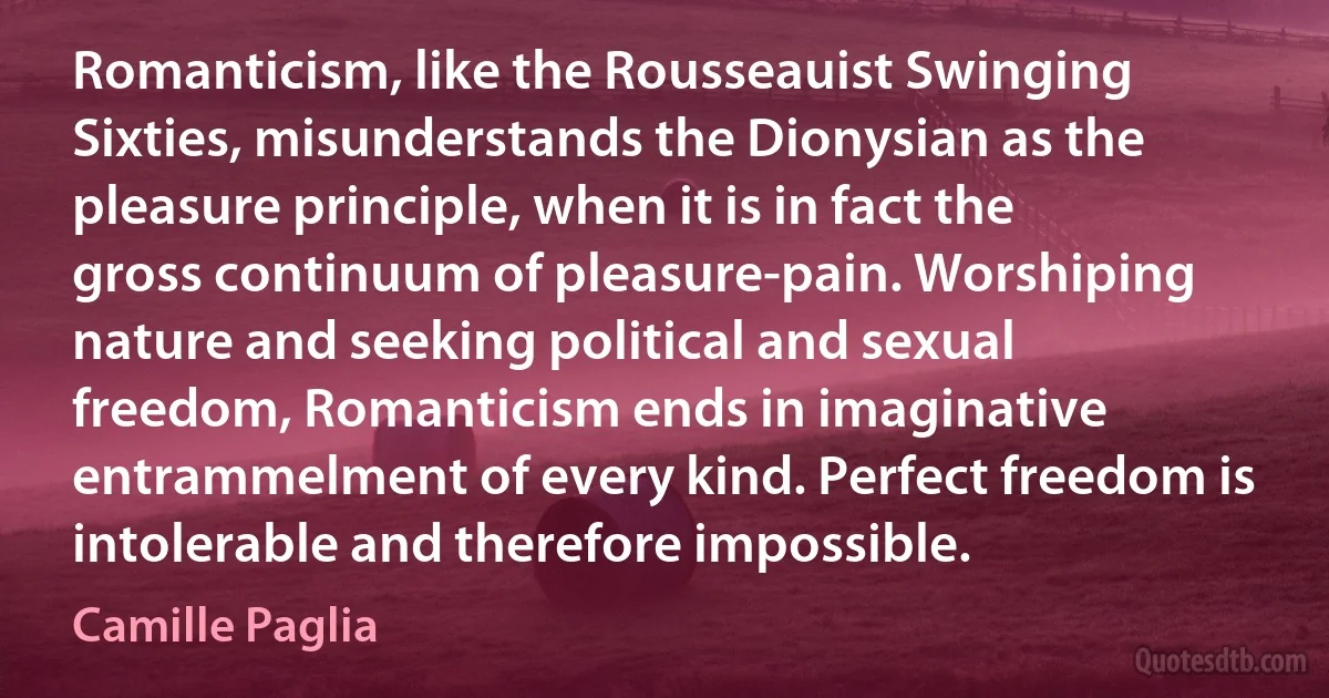 Romanticism, like the Rousseauist Swinging Sixties, misunderstands the Dionysian as the pleasure principle, when it is in fact the gross continuum of pleasure-pain. Worshiping nature and seeking political and sexual freedom, Romanticism ends in imaginative entrammelment of every kind. Perfect freedom is intolerable and therefore impossible. (Camille Paglia)