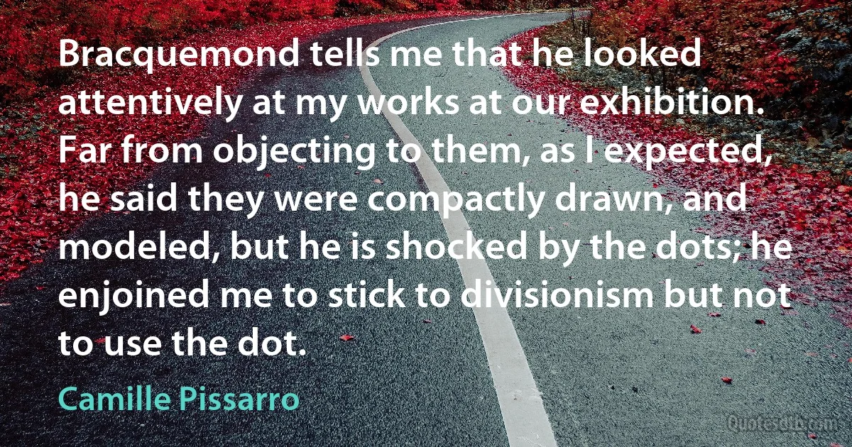 Bracquemond tells me that he looked attentively at my works at our exhibition. Far from objecting to them, as I expected, he said they were compactly drawn, and modeled, but he is shocked by the dots; he enjoined me to stick to divisionism but not to use the dot. (Camille Pissarro)