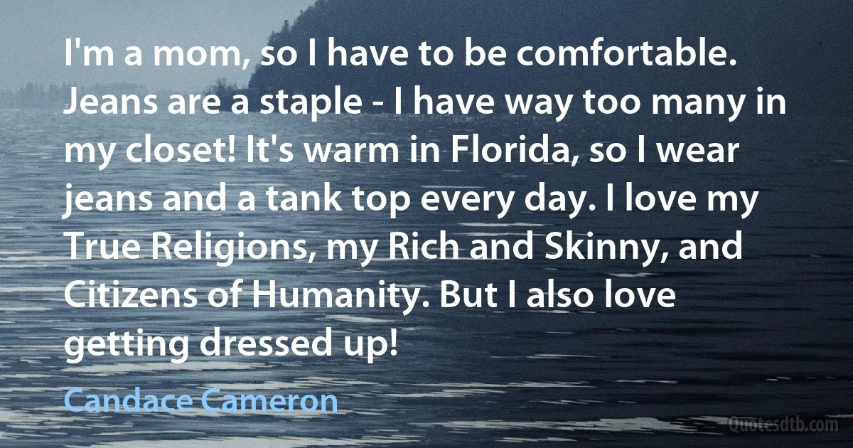 I'm a mom, so I have to be comfortable. Jeans are a staple - I have way too many in my closet! It's warm in Florida, so I wear jeans and a tank top every day. I love my True Religions, my Rich and Skinny, and Citizens of Humanity. But I also love getting dressed up! (Candace Cameron)