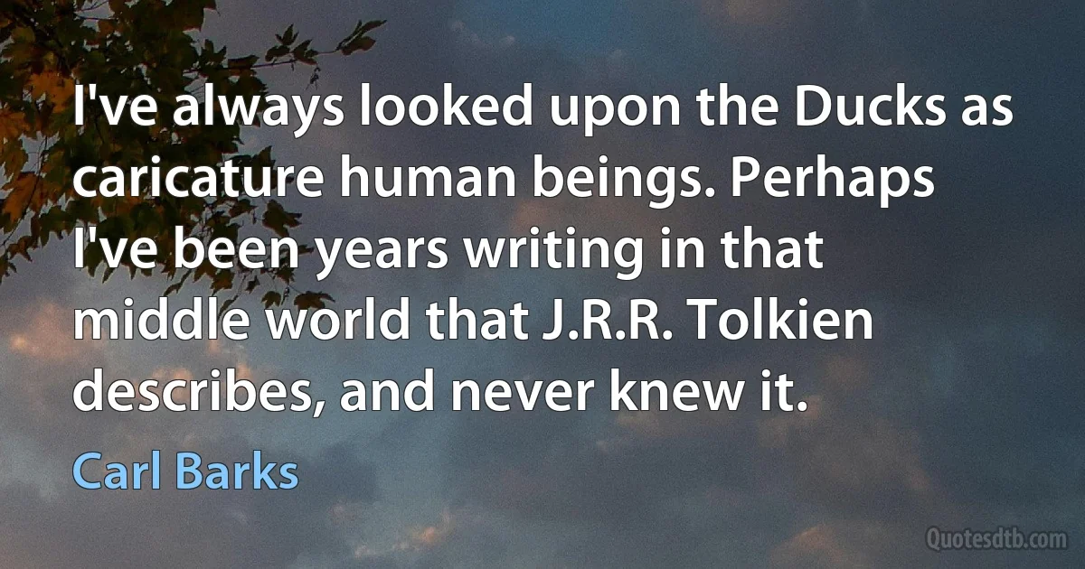 I've always looked upon the Ducks as caricature human beings. Perhaps I've been years writing in that middle world that J.R.R. Tolkien describes, and never knew it. (Carl Barks)