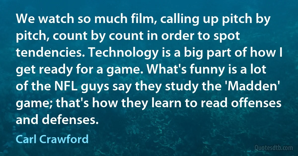 We watch so much film, calling up pitch by pitch, count by count in order to spot tendencies. Technology is a big part of how I get ready for a game. What's funny is a lot of the NFL guys say they study the 'Madden' game; that's how they learn to read offenses and defenses. (Carl Crawford)