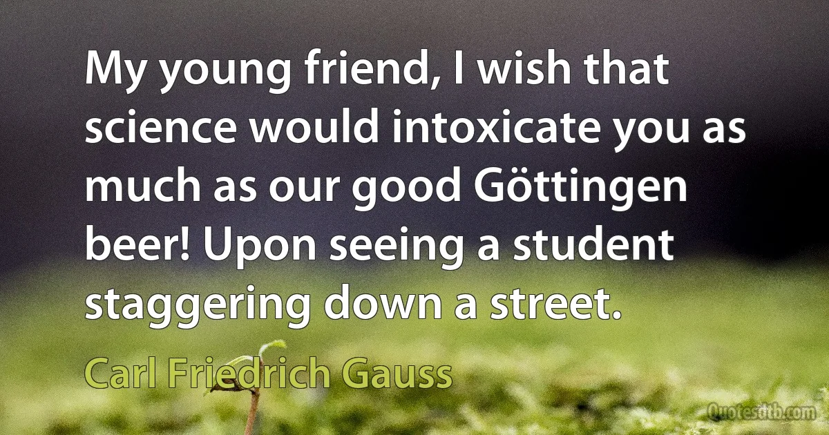 My young friend, I wish that science would intoxicate you as much as our good Göttingen beer! Upon seeing a student staggering down a street. (Carl Friedrich Gauss)