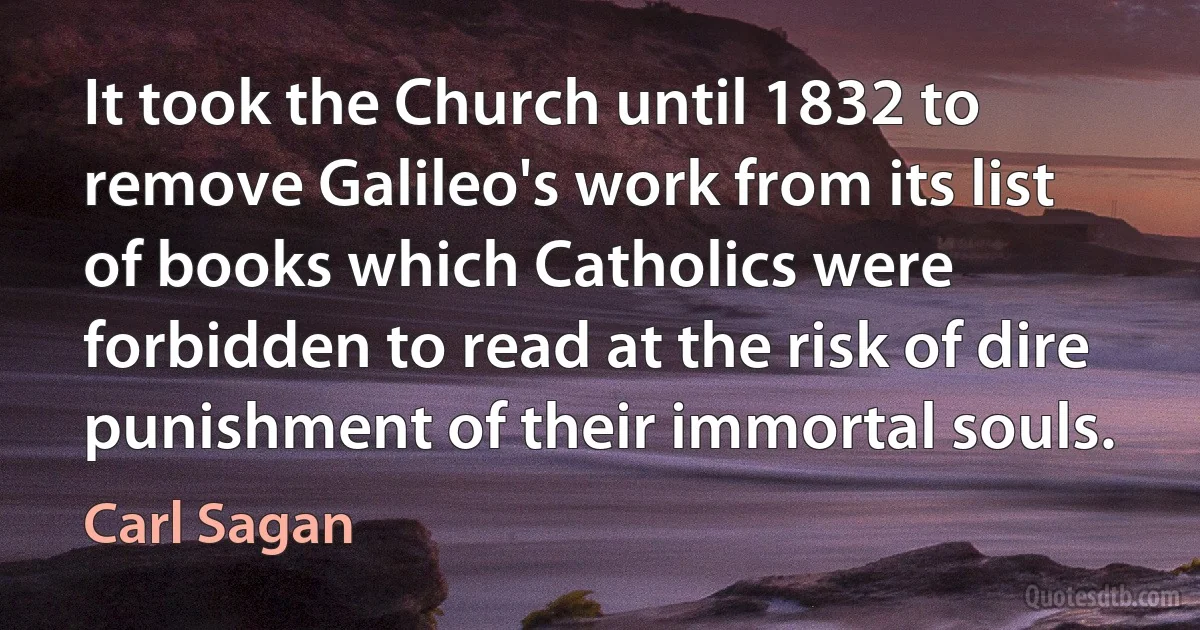 It took the Church until 1832 to remove Galileo's work from its list of books which Catholics were forbidden to read at the risk of dire punishment of their immortal souls. (Carl Sagan)