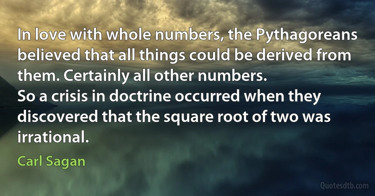 In love with whole numbers, the Pythagoreans believed that all things could be derived from them. Certainly all other numbers.
So a crisis in doctrine occurred when they discovered that the square root of two was irrational. (Carl Sagan)